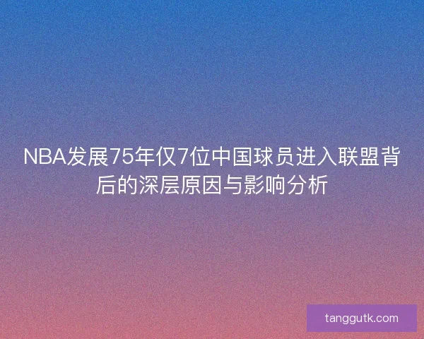 NBA发展75年仅7位中国球员进入联盟背后的深层原因与影响分析