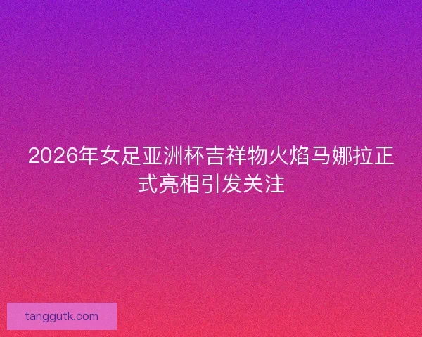 2026年女足亚洲杯吉祥物火焰马娜拉正式亮相引发关注