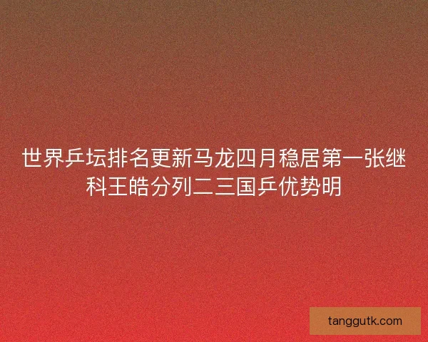 世界乒坛排名更新马龙四月稳居第一张继科王皓分列二三国乒优势明