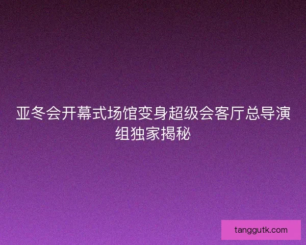 亚冬会开幕式场馆变身超级会客厅总导演组独家揭秘