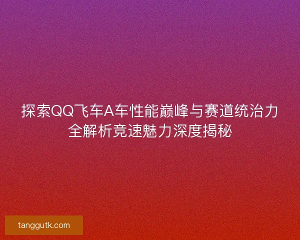 探索QQ飞车A车性能巅峰与赛道统治力全解析竞速魅力深度揭秘