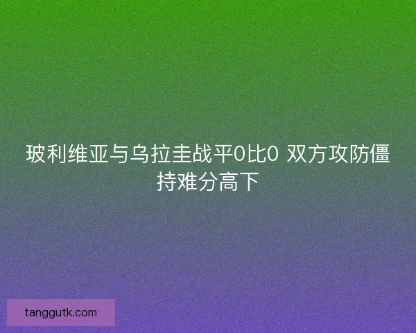 玻利维亚与乌拉圭战平0比0 双方攻防僵持难分高下 玻利维亚与乌拉圭战平0比0 双方攻防僵持难分高下