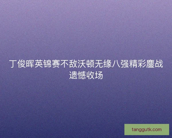 丁俊晖英锦赛不敌沃顿无缘八强精彩鏖战遗憾收场 丁俊晖英锦赛不敌沃顿无缘八强精彩鏖战遗憾收场