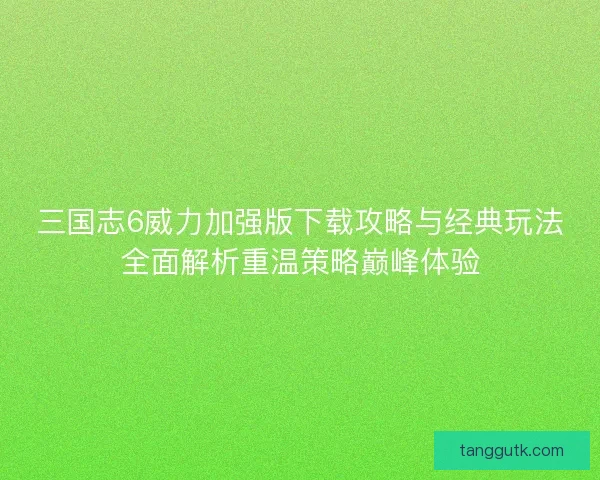 三国志6威力加强版下载攻略与经典玩法全面解析重温策略巅峰体验