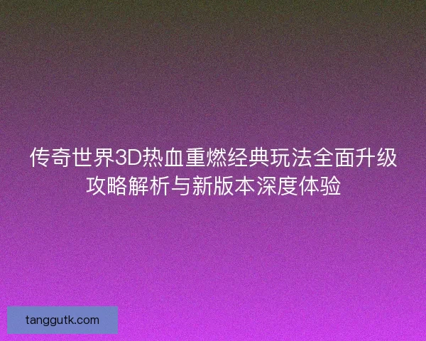 传奇世界3D热血重燃经典玩法全面升级攻略解析与新版本深度体验