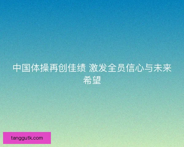 中国体操再创佳绩 激发全员信心与未来希望