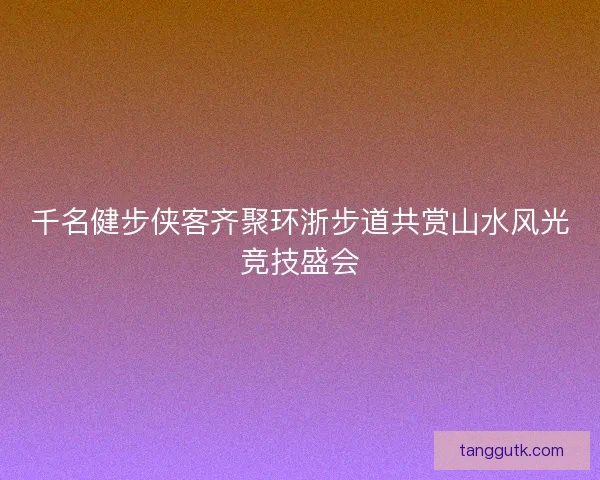 千名健步侠客齐聚环浙步道共赏山水风光竞技盛会