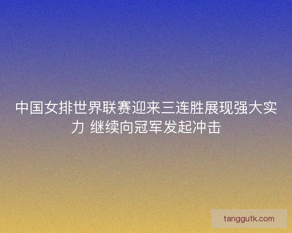 中国女排世界联赛迎来三连胜展现强大实力 继续向冠军发起冲击