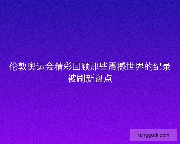 伦敦奥运会精彩回顾那些震撼世界的纪录被刷新盘点