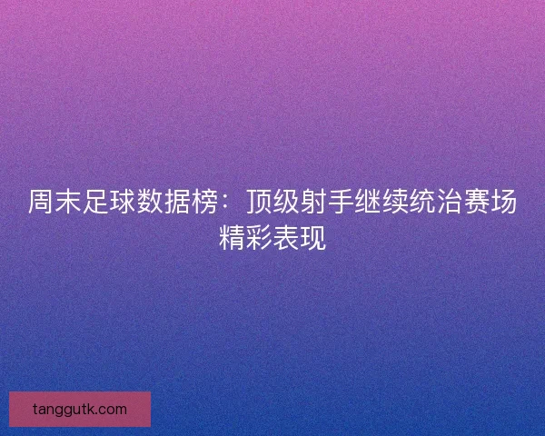 周末足球数据榜:顶级射手继续统治赛场精彩表现 周末足球数据榜:顶级射手继续统治赛场精彩表现