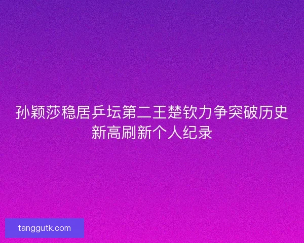 孙颖莎稳居乒坛第二王楚钦力争突破历史新高刷新个人纪录 孙颖莎稳居乒坛第二王楚钦力争突破历史新高刷新个人纪录