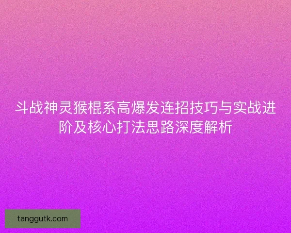 斗战神灵猴棍系高爆发连招技巧与实战进阶及核心打法思路深度解析 斗战神灵猴棍系高爆发连招技巧与实战进阶及核心打法思路深度解析