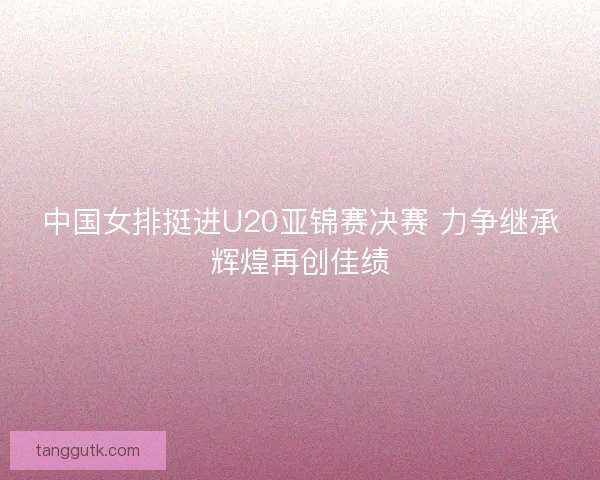 中国女排挺进U20亚锦赛决赛 力争继承辉煌再创佳绩 中国女排挺进U20亚锦赛决赛 力争继承辉煌再创佳绩