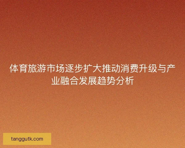 体育旅游市场逐步扩大推动消费升级与产业融合发展趋势分析 体育旅游市场逐步扩大推动消费升级与产业融合发展趋势分析