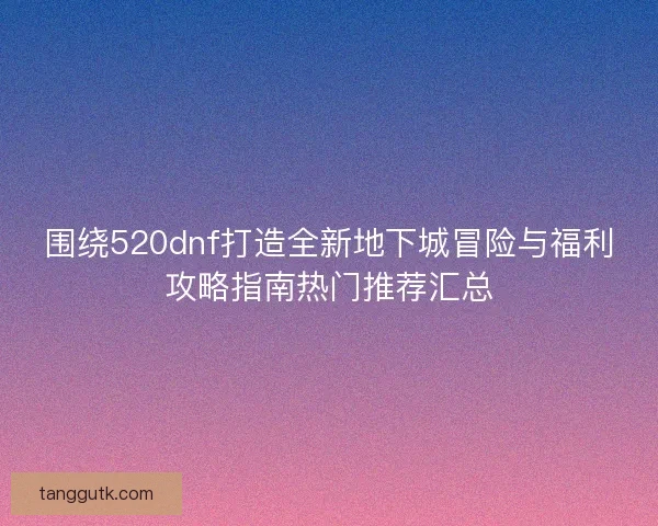 围绕520dnf打造全新地下城冒险与福利攻略指南热门推荐汇总