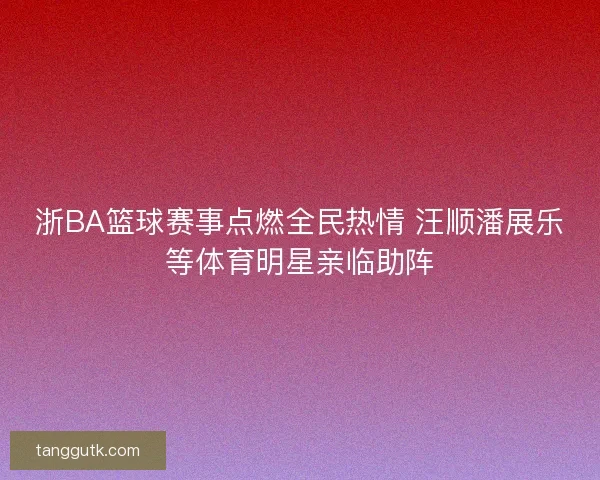 浙BA篮球赛事点燃全民热情 汪顺潘展乐等体育明星亲临助阵