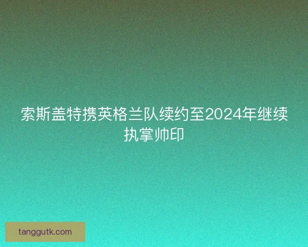 索斯盖特携英格兰队续约至2024年继续执掌帅印