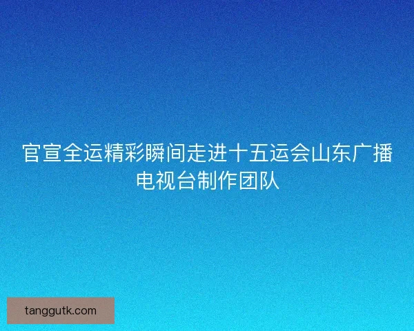 官宣全运精彩瞬间走进十五运会山东广播电视台制作团队