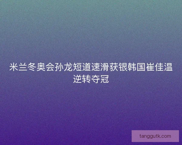 米兰冬奥会孙龙短道速滑获银韩国崔佳温逆转夺冠
