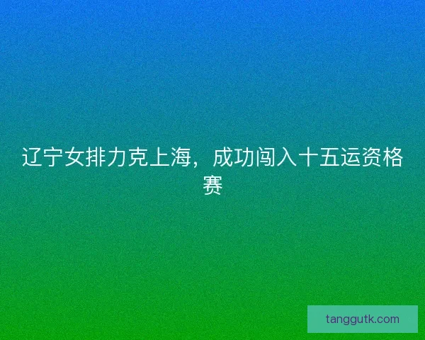 辽宁女排力克上海，成功闯入十五运资格赛